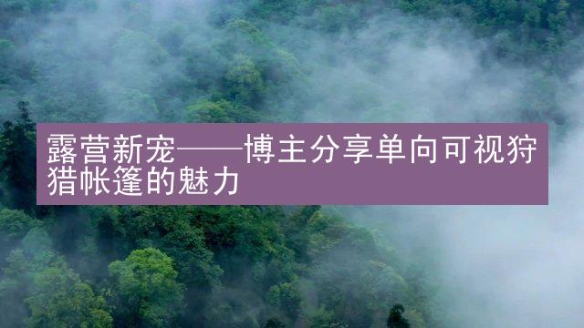 露营新宠——博主分享单向可视狩猎帐篷的魅力